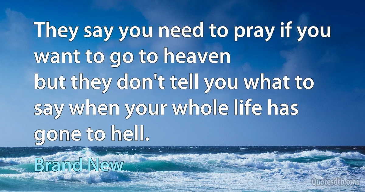 They say you need to pray if you want to go to heaven
but they don't tell you what to say when your whole life has gone to hell. (Brand New)