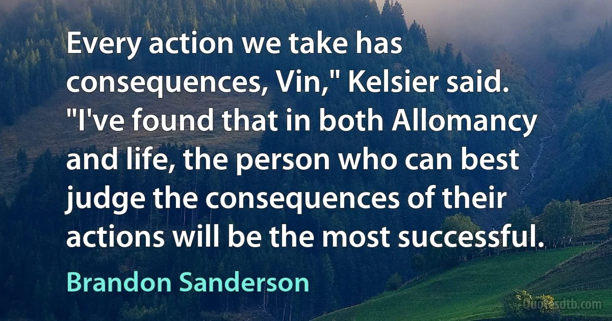 Every action we take has consequences, Vin," Kelsier said. "I've found that in both Allomancy and life, the person who can best judge the consequences of their actions will be the most successful. (Brandon Sanderson)