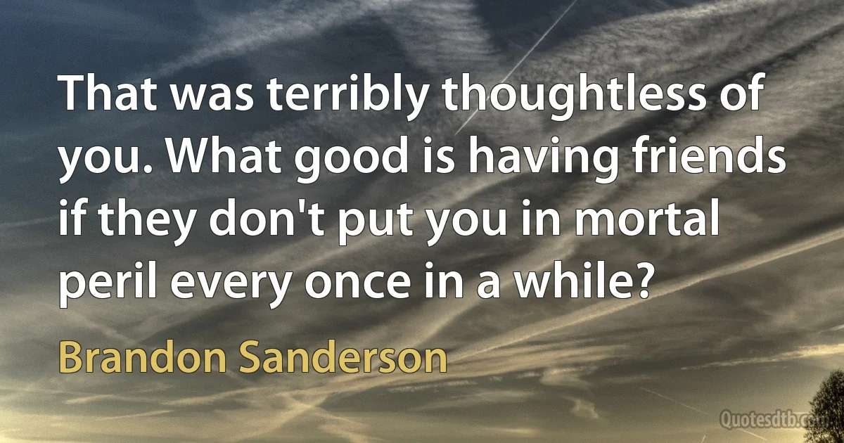 That was terribly thoughtless of you. What good is having friends if they don't put you in mortal peril every once in a while? (Brandon Sanderson)