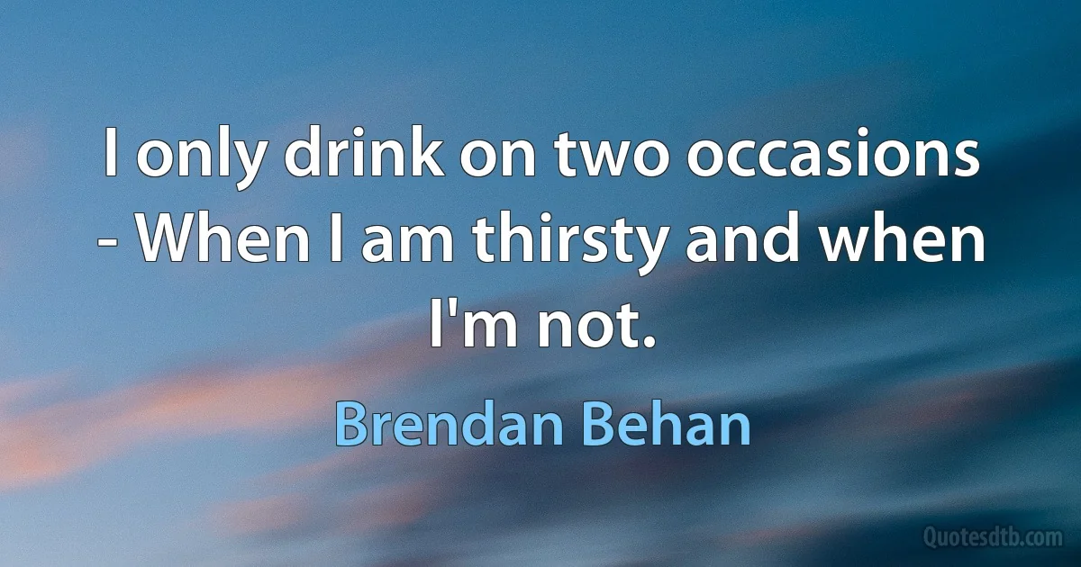 I only drink on two occasions - When I am thirsty and when I'm not. (Brendan Behan)