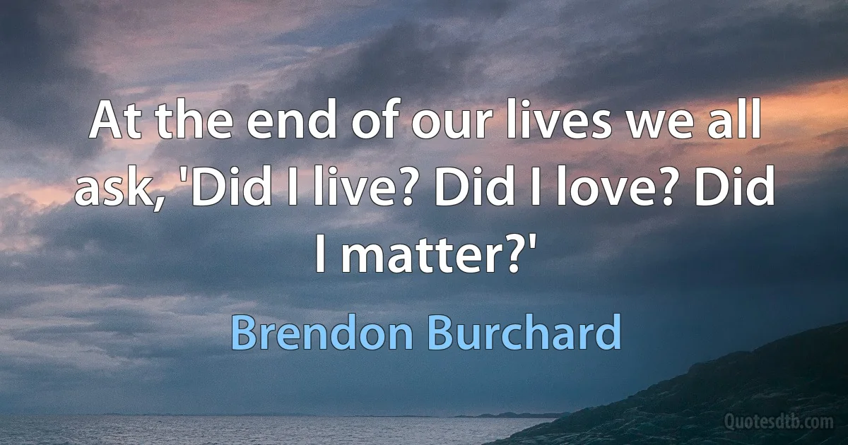 At the end of our lives we all ask, 'Did I live? Did I love? Did I matter?' (Brendon Burchard)