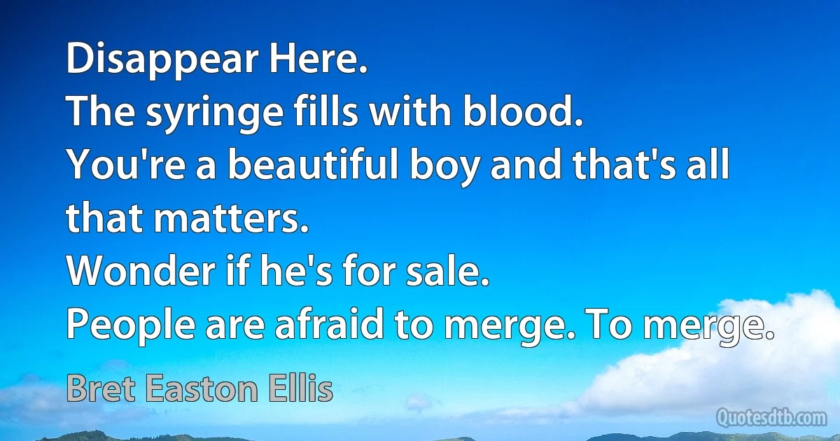 Disappear Here.
The syringe fills with blood.
You're a beautiful boy and that's all that matters.
Wonder if he's for sale.
People are afraid to merge. To merge. (Bret Easton Ellis)