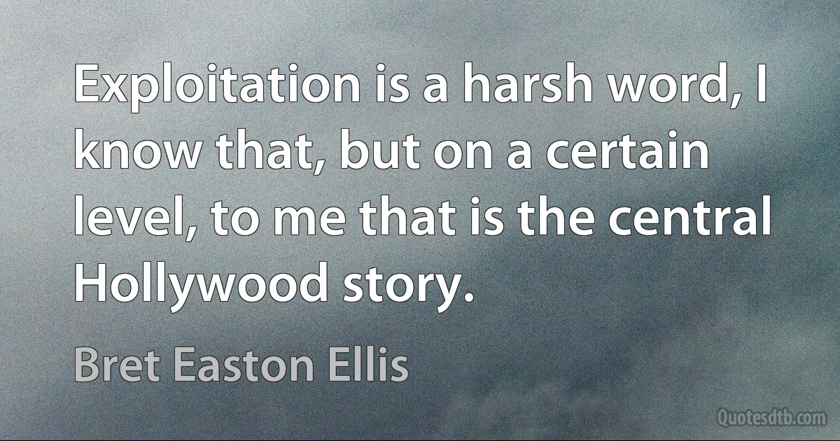 Exploitation is a harsh word, I know that, but on a certain level, to me that is the central Hollywood story. (Bret Easton Ellis)