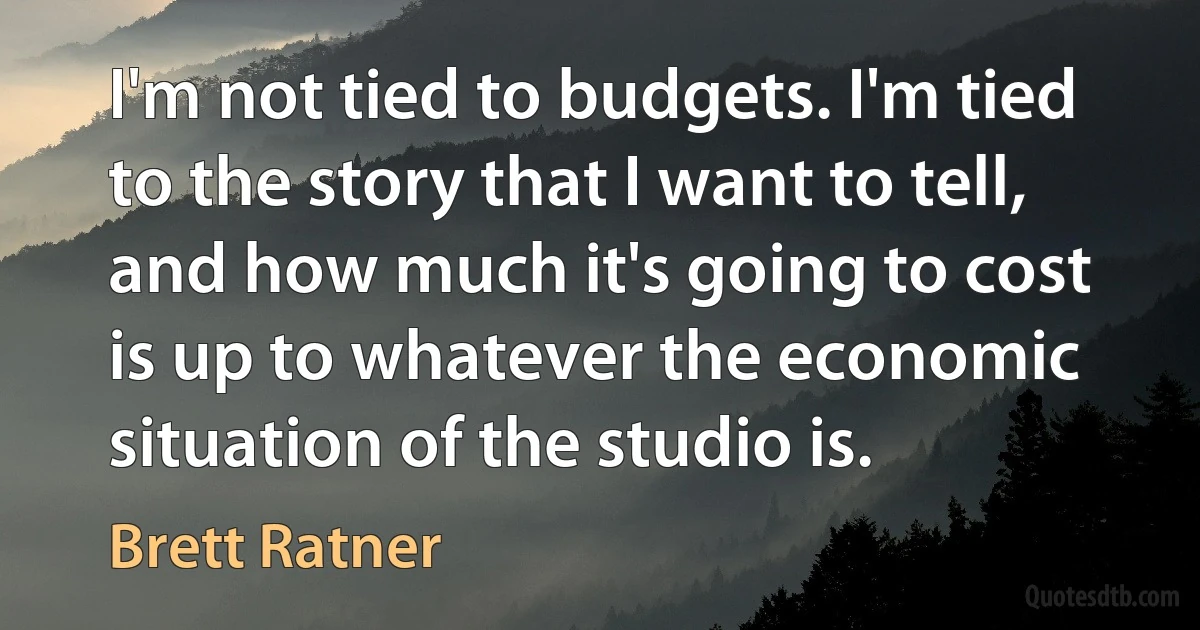 I'm not tied to budgets. I'm tied to the story that I want to tell, and how much it's going to cost is up to whatever the economic situation of the studio is. (Brett Ratner)