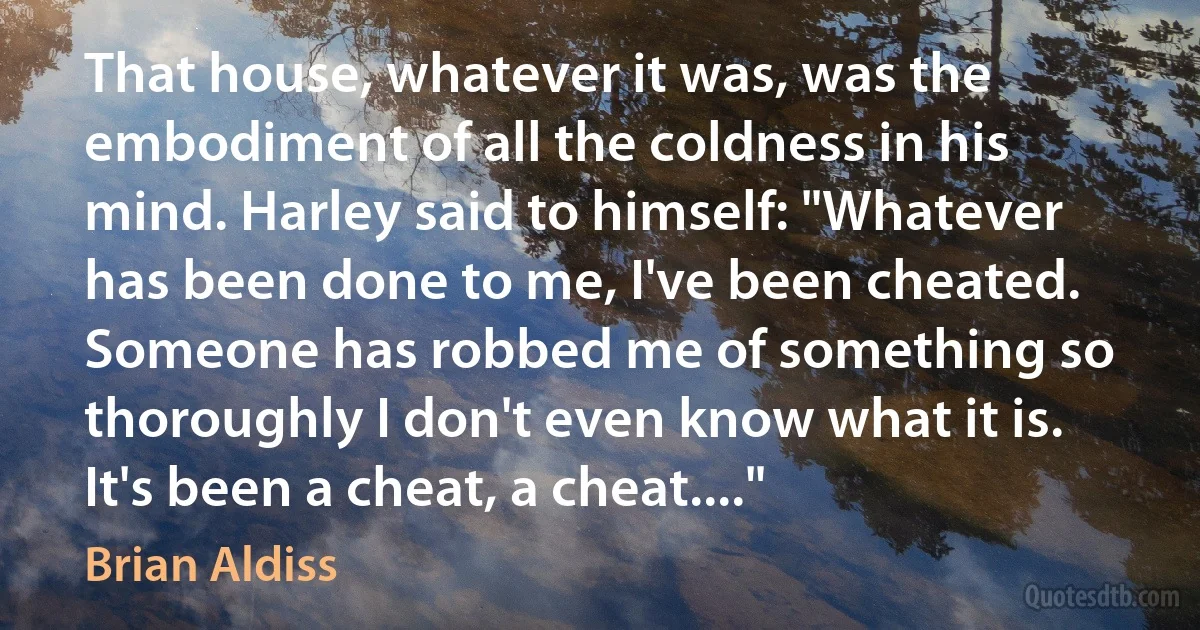 That house, whatever it was, was the embodiment of all the coldness in his mind. Harley said to himself: "Whatever has been done to me, I've been cheated. Someone has robbed me of something so thoroughly I don't even know what it is. It's been a cheat, a cheat...." (Brian Aldiss)