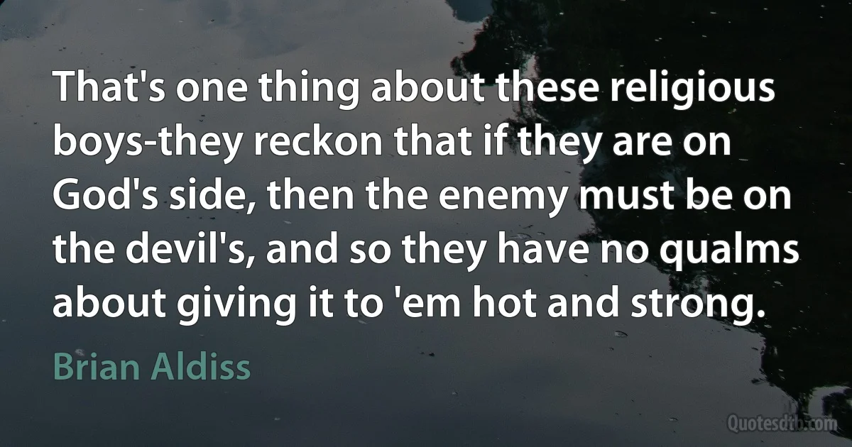 That's one thing about these religious boys-they reckon that if they are on God's side, then the enemy must be on the devil's, and so they have no qualms about giving it to 'em hot and strong. (Brian Aldiss)