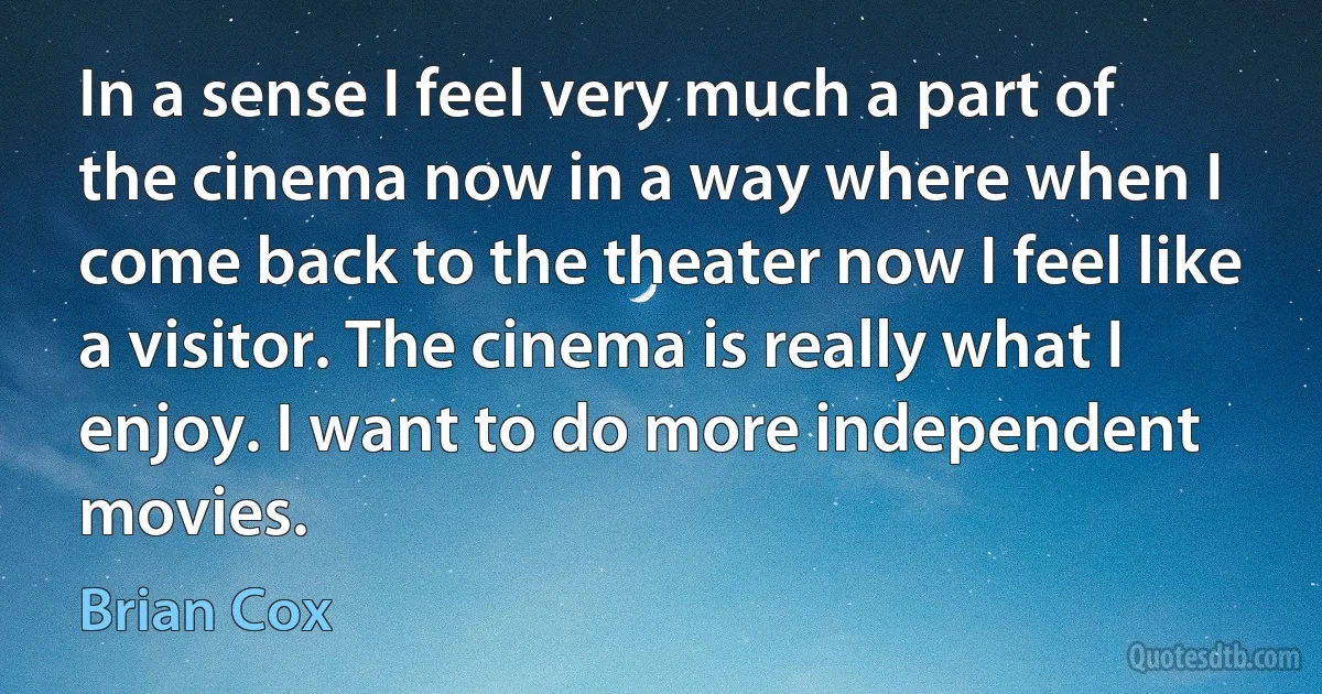 In a sense I feel very much a part of the cinema now in a way where when I come back to the theater now I feel like a visitor. The cinema is really what I enjoy. I want to do more independent movies. (Brian Cox)