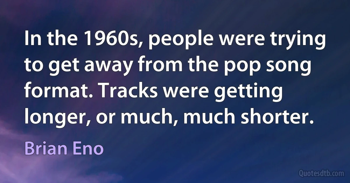 In the 1960s, people were trying to get away from the pop song format. Tracks were getting longer, or much, much shorter. (Brian Eno)