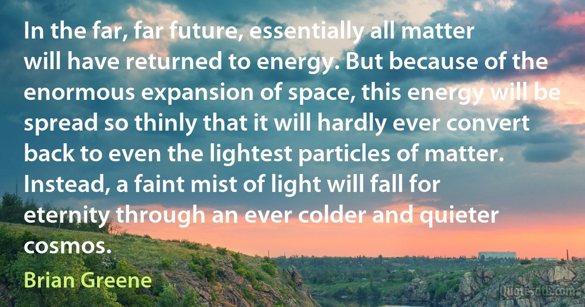 In the far, far future, essentially all matter will have returned to energy. But because of the enormous expansion of space, this energy will be spread so thinly that it will hardly ever convert back to even the lightest particles of matter. Instead, a faint mist of light will fall for eternity through an ever colder and quieter cosmos. (Brian Greene)