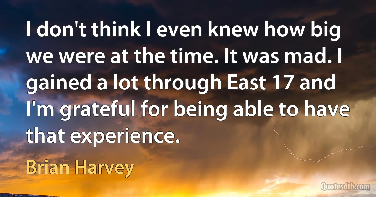 I don't think I even knew how big we were at the time. It was mad. I gained a lot through East 17 and I'm grateful for being able to have that experience. (Brian Harvey)