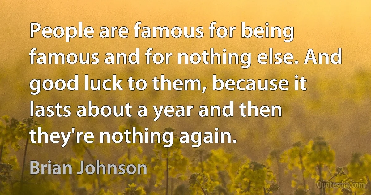 People are famous for being famous and for nothing else. And good luck to them, because it lasts about a year and then they're nothing again. (Brian Johnson)