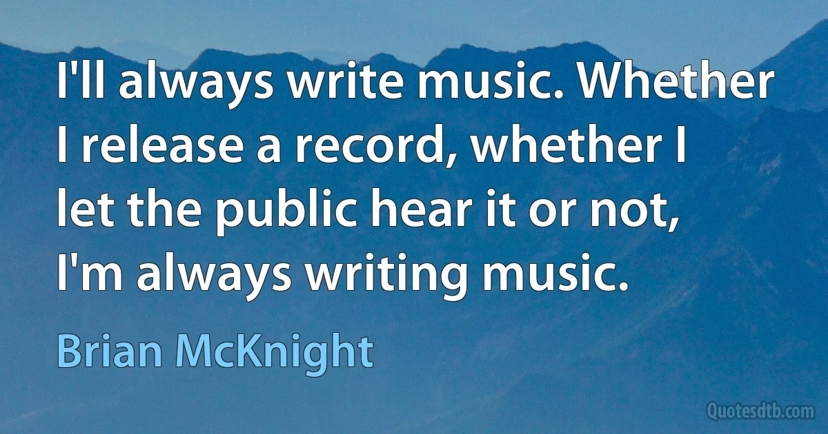 I'll always write music. Whether I release a record, whether I let the public hear it or not, I'm always writing music. (Brian McKnight)