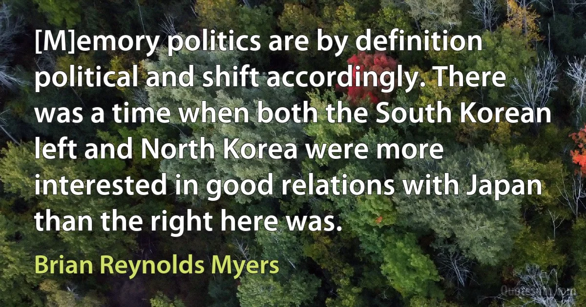 [M]emory politics are by definition political and shift accordingly. There was a time when both the South Korean left and North Korea were more interested in good relations with Japan than the right here was. (Brian Reynolds Myers)