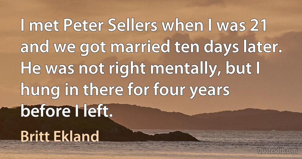 I met Peter Sellers when I was 21 and we got married ten days later. He was not right mentally, but I hung in there for four years before I left. (Britt Ekland)