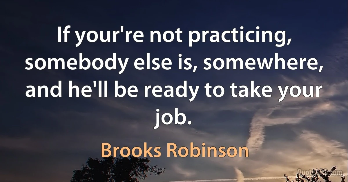 If your're not practicing, somebody else is, somewhere, and he'll be ready to take your job. (Brooks Robinson)