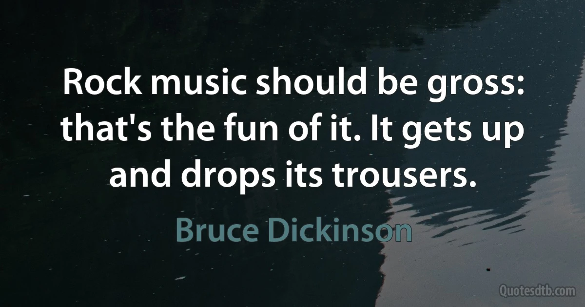 Rock music should be gross: that's the fun of it. It gets up and drops its trousers. (Bruce Dickinson)