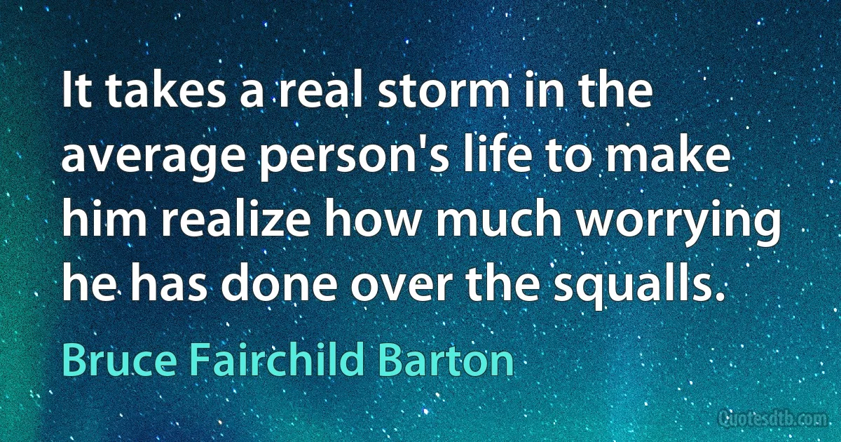 It takes a real storm in the average person's life to make him realize how much worrying he has done over the squalls. (Bruce Fairchild Barton)