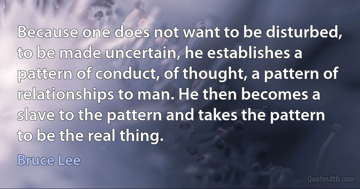 Because one does not want to be disturbed, to be made uncertain, he establishes a pattern of conduct, of thought, a pattern of relationships to man. He then becomes a slave to the pattern and takes the pattern to be the real thing. (Bruce Lee)