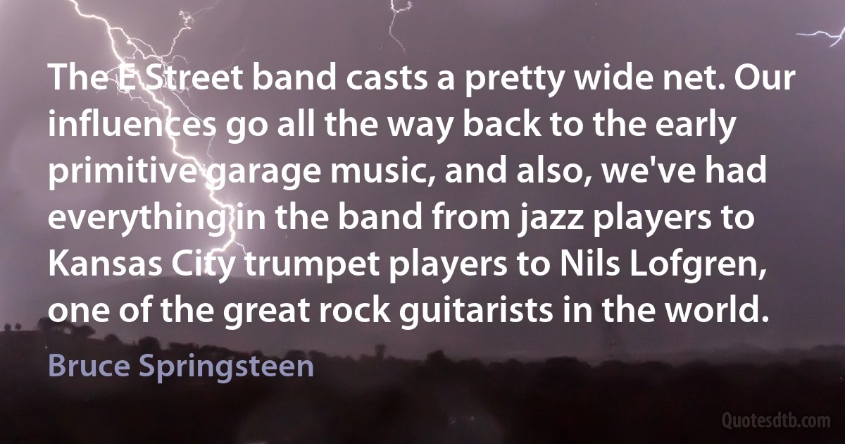 The E Street band casts a pretty wide net. Our influences go all the way back to the early primitive garage music, and also, we've had everything in the band from jazz players to Kansas City trumpet players to Nils Lofgren, one of the great rock guitarists in the world. (Bruce Springsteen)