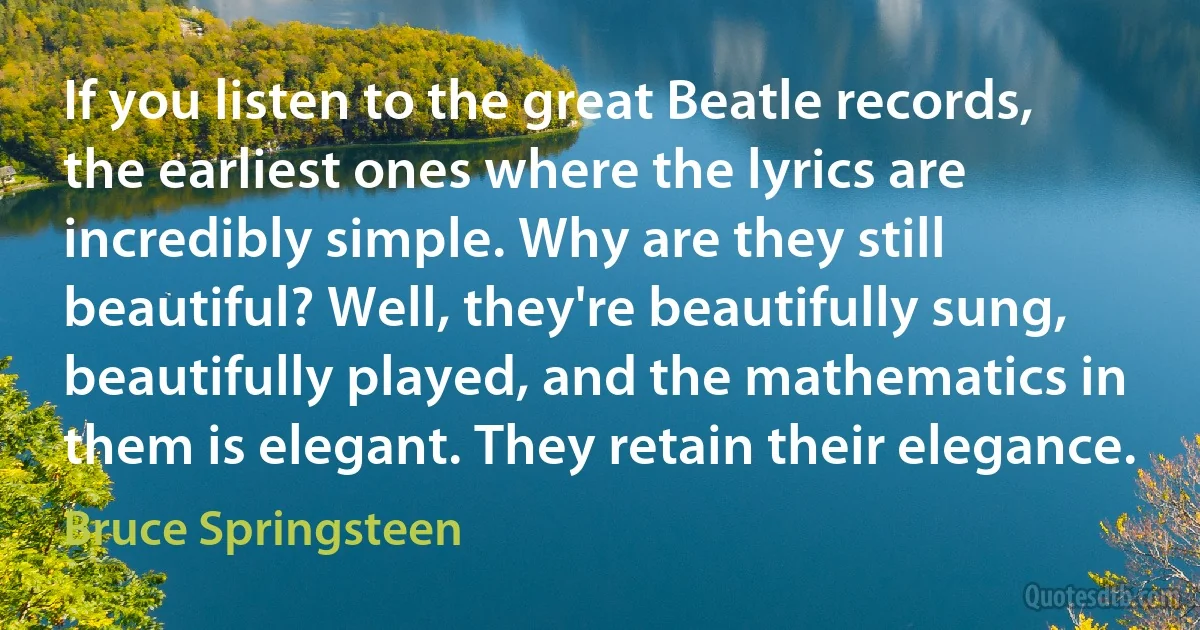 If you listen to the great Beatle records, the earliest ones where the lyrics are incredibly simple. Why are they still beautiful? Well, they're beautifully sung, beautifully played, and the mathematics in them is elegant. They retain their elegance. (Bruce Springsteen)