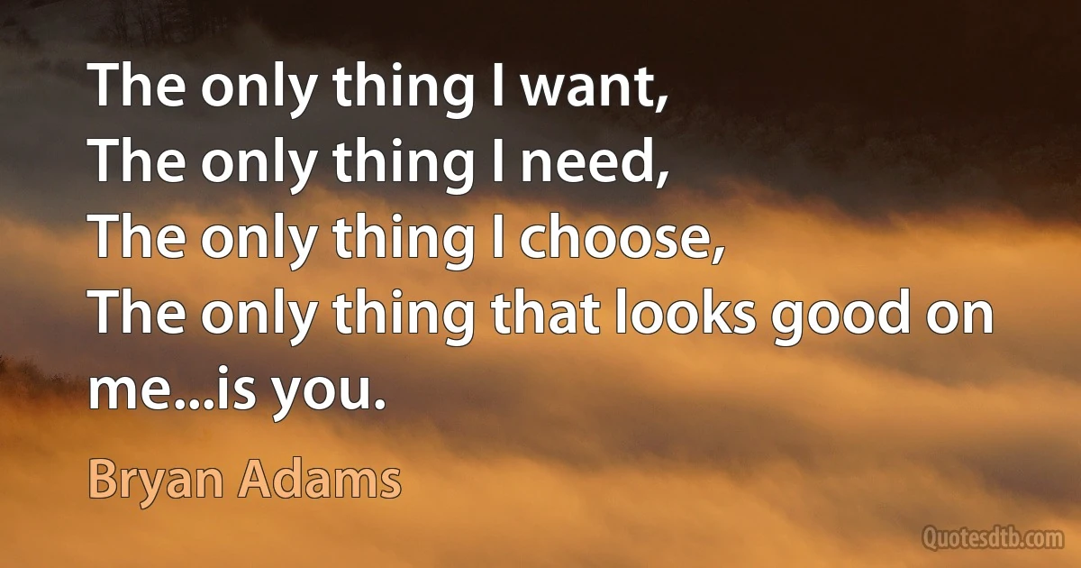 The only thing I want,
The only thing I need,
The only thing I choose,
The only thing that looks good on me...is you. (Bryan Adams)