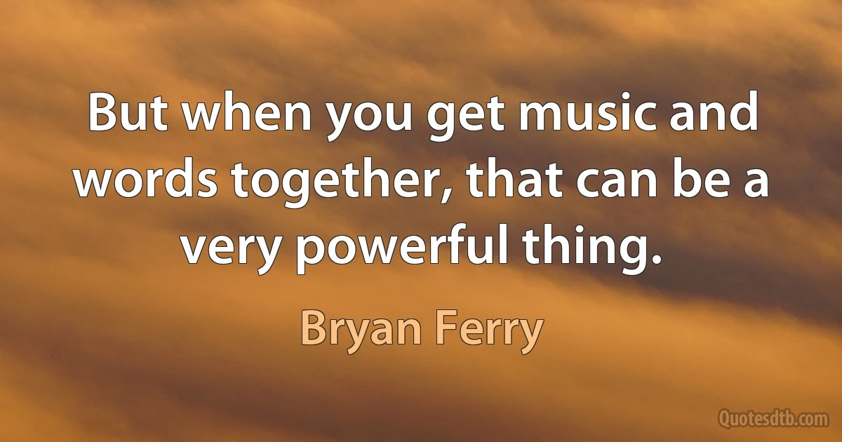 But when you get music and words together, that can be a very powerful thing. (Bryan Ferry)