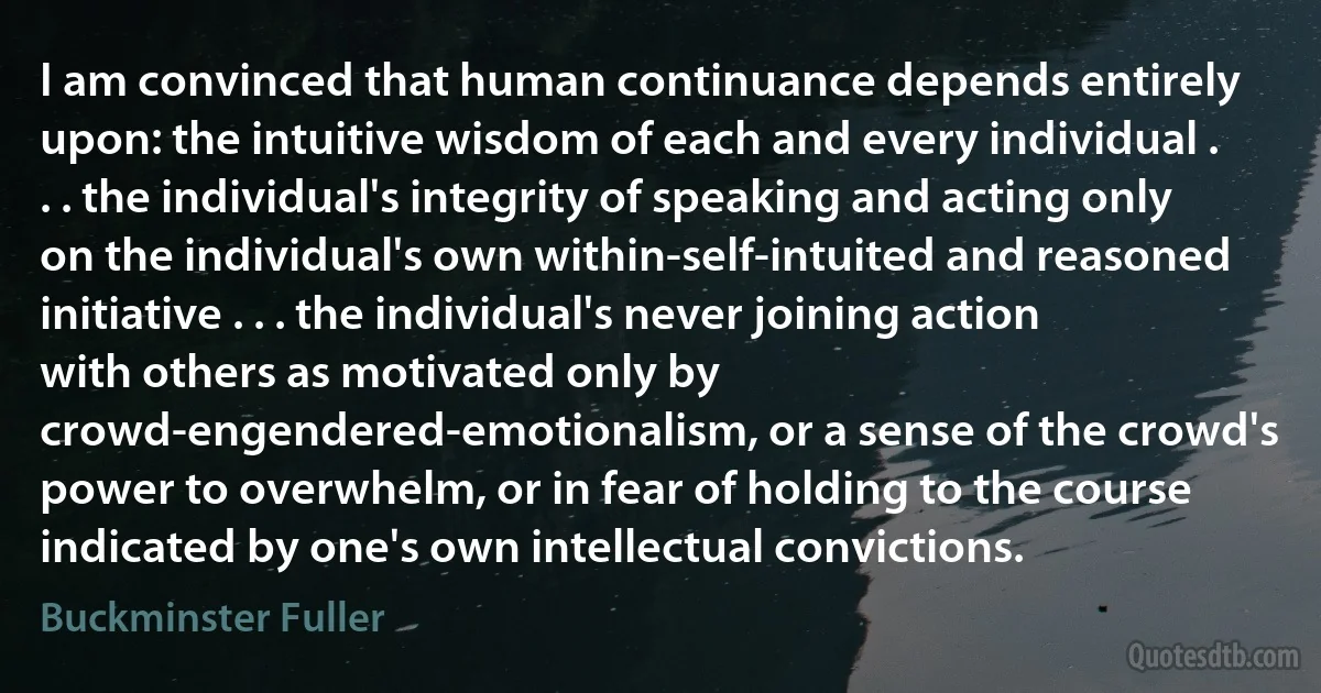 I am convinced that human continuance depends entirely upon: the intuitive wisdom of each and every individual . . . the individual's integrity of speaking and acting only on the individual's own within-self-intuited and reasoned initiative . . . the individual's never joining action with others as motivated only by crowd-engendered-emotionalism, or a sense of the crowd's power to overwhelm, or in fear of holding to the course indicated by one's own intellectual convictions. (Buckminster Fuller)