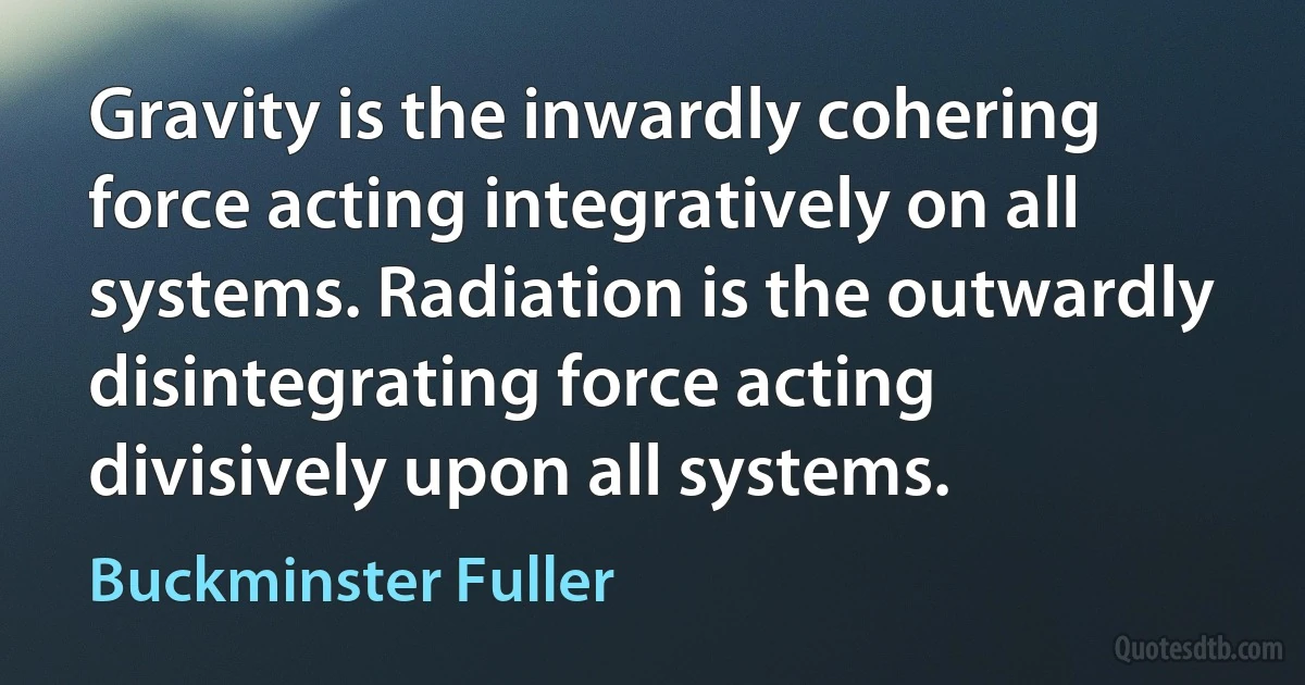 Gravity is the inwardly cohering force acting integratively on all systems. Radiation is the outwardly disintegrating force acting divisively upon all systems. (Buckminster Fuller)