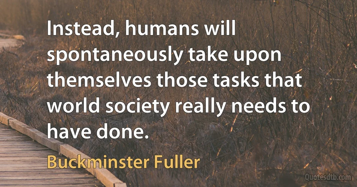 Instead, humans will spontaneously take upon themselves those tasks that world society really needs to have done. (Buckminster Fuller)