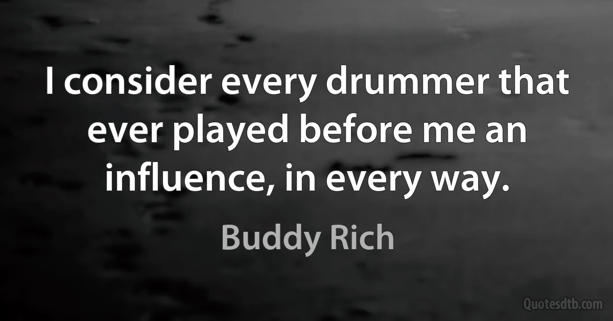 I consider every drummer that ever played before me an influence, in every way. (Buddy Rich)