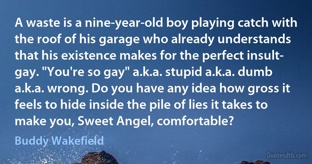 A waste is a nine-year-old boy playing catch with the roof of his garage who already understands that his existence makes for the perfect insult- gay. "You're so gay" a.k.a. stupid a.k.a. dumb a.k.a. wrong. Do you have any idea how gross it feels to hide inside the pile of lies it takes to make you, Sweet Angel, comfortable? (Buddy Wakefield)