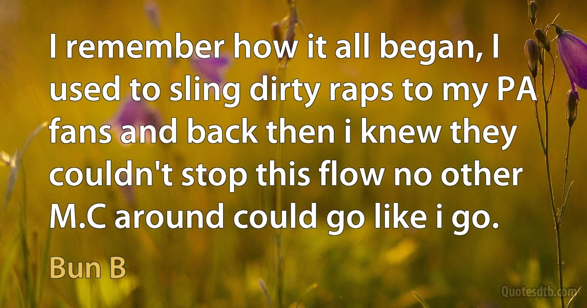 I remember how it all began, I used to sling dirty raps to my PA fans and back then i knew they couldn't stop this flow no other M.C around could go like i go. (Bun B)