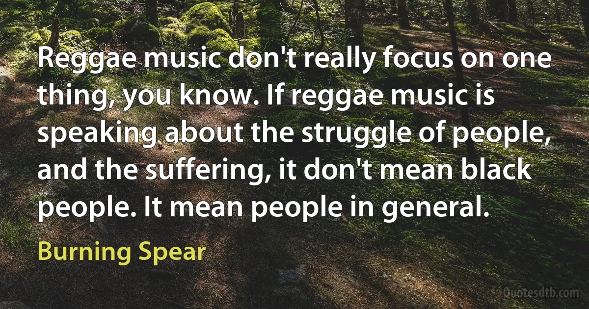 Reggae music don't really focus on one thing, you know. If reggae music is speaking about the struggle of people, and the suffering, it don't mean black people. It mean people in general. (Burning Spear)