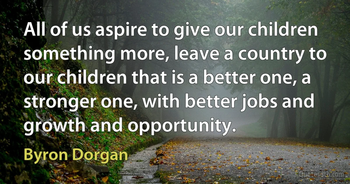 All of us aspire to give our children something more, leave a country to our children that is a better one, a stronger one, with better jobs and growth and opportunity. (Byron Dorgan)