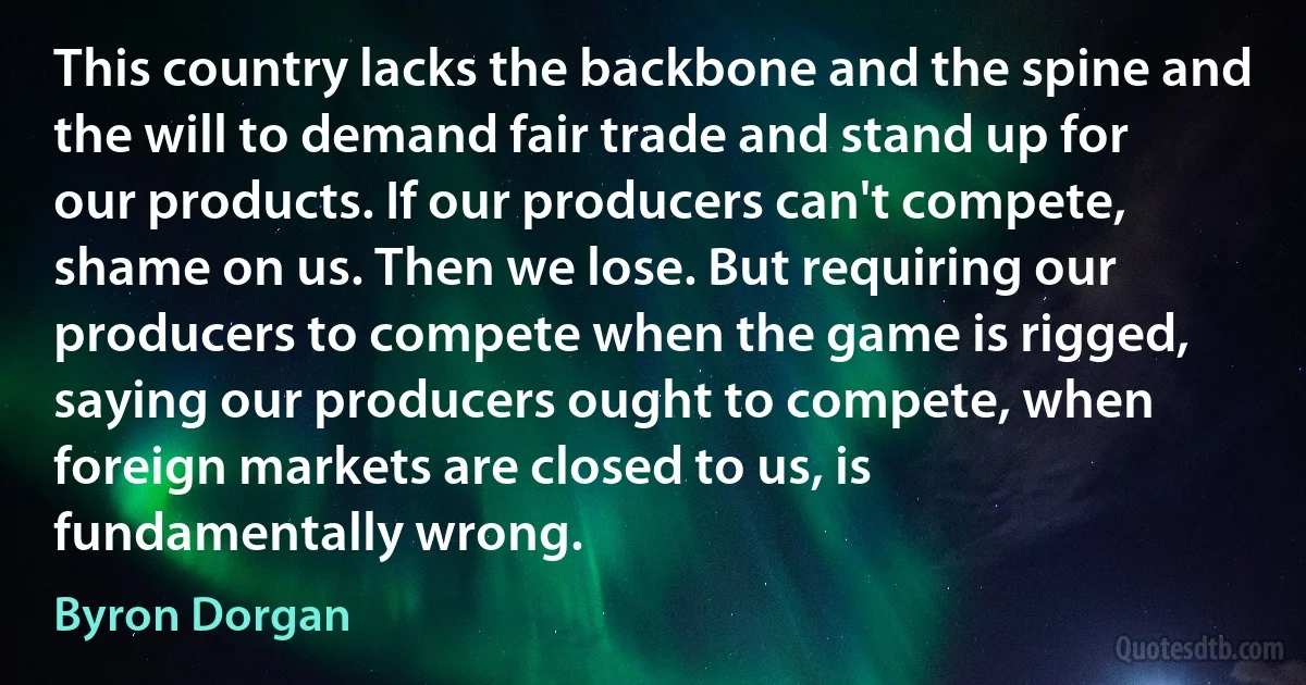 This country lacks the backbone and the spine and the will to demand fair trade and stand up for our products. If our producers can't compete, shame on us. Then we lose. But requiring our producers to compete when the game is rigged, saying our producers ought to compete, when foreign markets are closed to us, is fundamentally wrong. (Byron Dorgan)