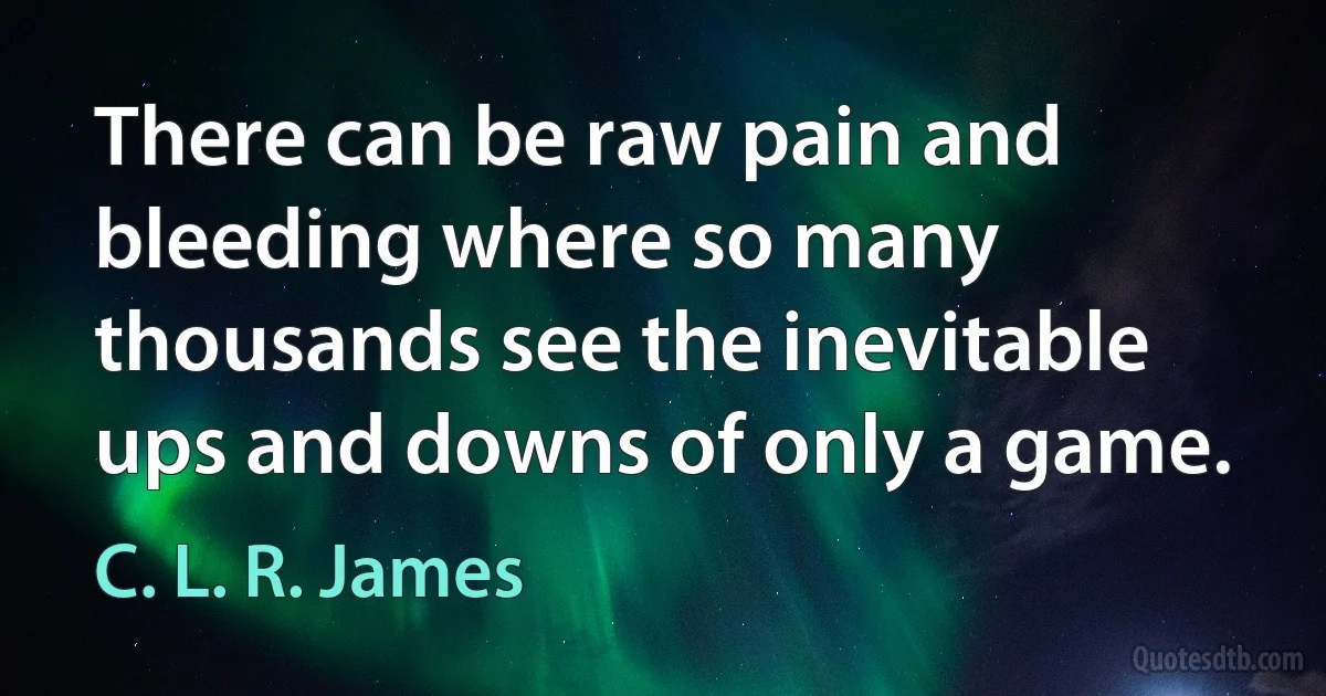 There can be raw pain and bleeding where so many thousands see the inevitable ups and downs of only a game. (C. L. R. James)