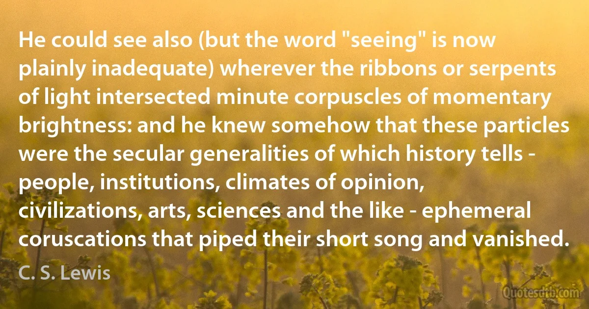 He could see also (but the word "seeing" is now plainly inadequate) wherever the ribbons or serpents of light intersected minute corpuscles of momentary brightness: and he knew somehow that these particles were the secular generalities of which history tells - people, institutions, climates of opinion, civilizations, arts, sciences and the like - ephemeral coruscations that piped their short song and vanished. (C. S. Lewis)