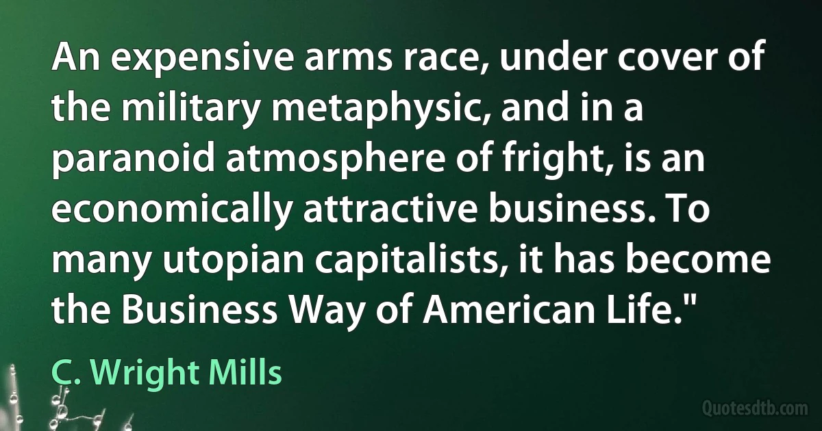 An expensive arms race, under cover of the military metaphysic, and in a paranoid atmosphere of fright, is an economically attractive business. To many utopian capitalists, it has become the Business Way of American Life." (C. Wright Mills)