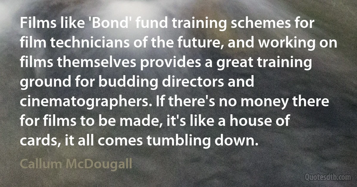 Films like 'Bond' fund training schemes for film technicians of the future, and working on films themselves provides a great training ground for budding directors and cinematographers. If there's no money there for films to be made, it's like a house of cards, it all comes tumbling down. (Callum McDougall)