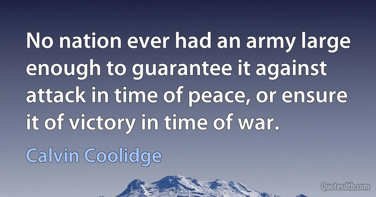 No nation ever had an army large enough to guarantee it against attack in time of peace, or ensure it of victory in time of war. (Calvin Coolidge)