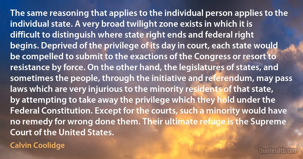 The same reasoning that applies to the individual person applies to the individual state. A very broad twilight zone exists in which it is difficult to distinguish where state right ends and federal right begins. Deprived of the privilege of its day in court, each state would be compelled to submit to the exactions of the Congress or resort to resistance by force. On the other hand, the legislatures of states, and sometimes the people, through the initiative and referendum, may pass laws which are very injurious to the minority residents of that state, by attempting to take away the privilege which they hold under the Federal Constitution. Except for the courts, such a minority would have no remedy for wrong done them. Their ultimate refuge is the Supreme Court of the United States. (Calvin Coolidge)