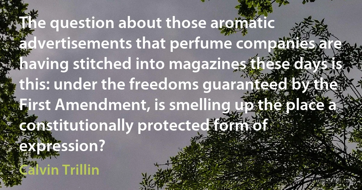 The question about those aromatic advertisements that perfume companies are having stitched into magazines these days is this: under the freedoms guaranteed by the First Amendment, is smelling up the place a constitutionally protected form of expression? (Calvin Trillin)