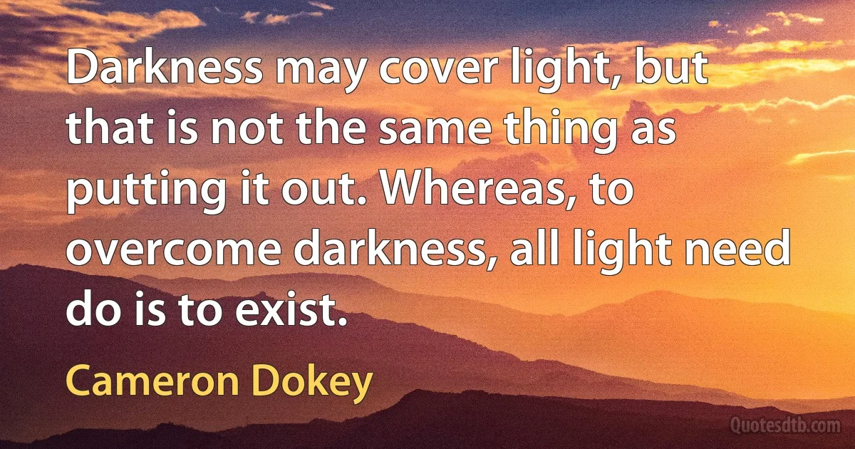 Darkness may cover light, but that is not the same thing as putting it out. Whereas, to overcome darkness, all light need do is to exist. (Cameron Dokey)