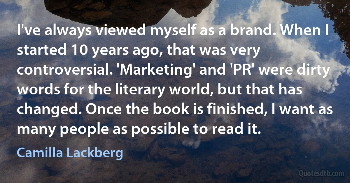 I've always viewed myself as a brand. When I started 10 years ago, that was very controversial. 'Marketing' and 'PR' were dirty words for the literary world, but that has changed. Once the book is finished, I want as many people as possible to read it. (Camilla Lackberg)