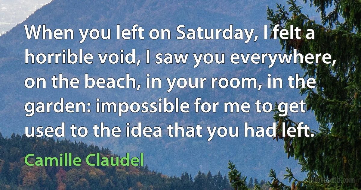 When you left on Saturday, I felt a horrible void, I saw you everywhere, on the beach, in your room, in the garden: impossible for me to get used to the idea that you had left. (Camille Claudel)