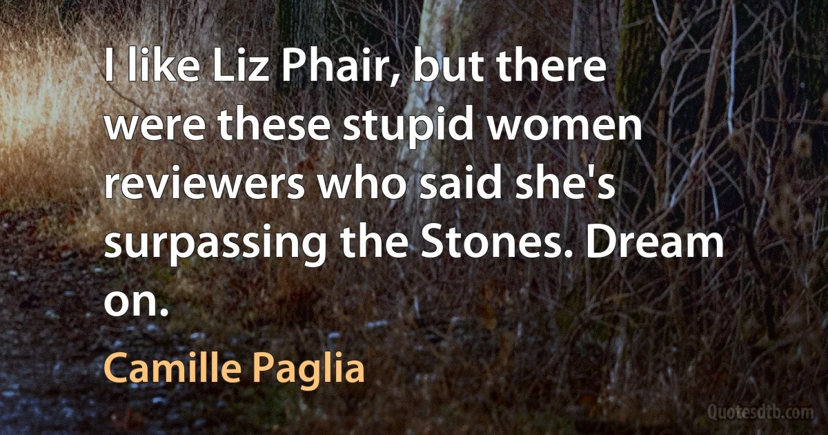 I like Liz Phair, but there were these stupid women reviewers who said she's surpassing the Stones. Dream on. (Camille Paglia)