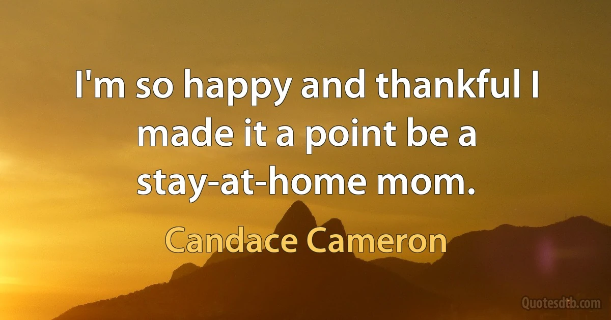 I'm so happy and thankful I made it a point be a stay-at-home mom. (Candace Cameron)