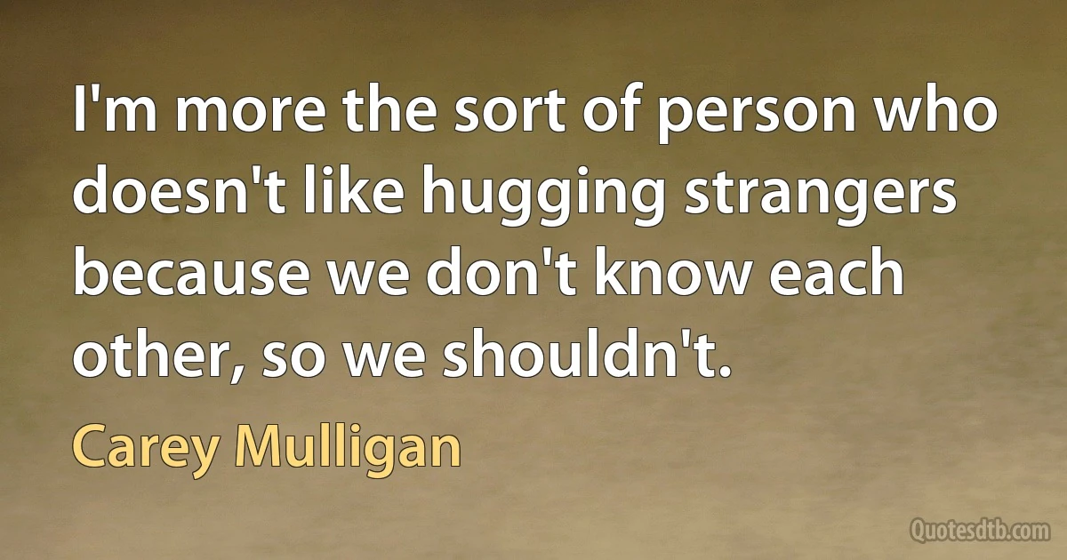 I'm more the sort of person who doesn't like hugging strangers because we don't know each other, so we shouldn't. (Carey Mulligan)