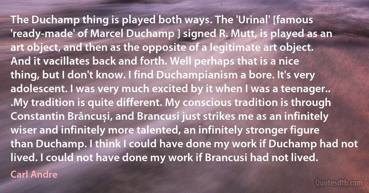 The Duchamp thing is played both ways. The 'Urinal' [famous 'ready-made' of Marcel Duchamp ] signed R. Mutt, is played as an art object, and then as the opposite of a legitimate art object. And it vacillates back and forth. Well perhaps that is a nice thing, but I don't know. I find Duchampianism a bore. It's very adolescent. I was very much excited by it when I was a teenager.. .My tradition is quite different. My conscious tradition is through Constantin Brâncuși, and Brancusi just strikes me as an infinitely wiser and infinitely more talented, an infinitely stronger figure than Duchamp. I think I could have done my work if Duchamp had not lived. I could not have done my work if Brancusi had not lived. (Carl Andre)