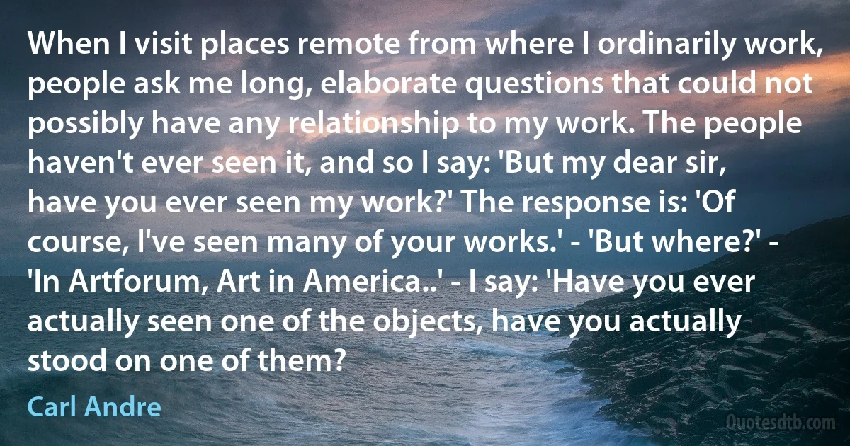 When I visit places remote from where I ordinarily work, people ask me long, elaborate questions that could not possibly have any relationship to my work. The people haven't ever seen it, and so I say: 'But my dear sir, have you ever seen my work?' The response is: 'Of course, I've seen many of your works.' - 'But where?' - 'In Artforum, Art in America..' - I say: 'Have you ever actually seen one of the objects, have you actually stood on one of them? (Carl Andre)